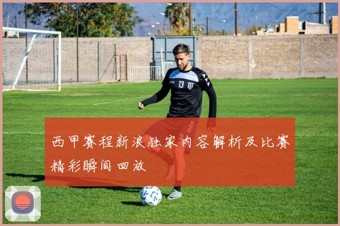 西甲赛程新浪独家内容解析及比赛精彩瞬间回放