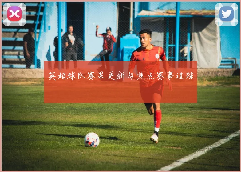 英超球队赛果更新与焦点赛事追踪