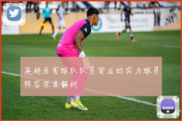 英超厉害球队队员背后的实力球员阵容深度解析