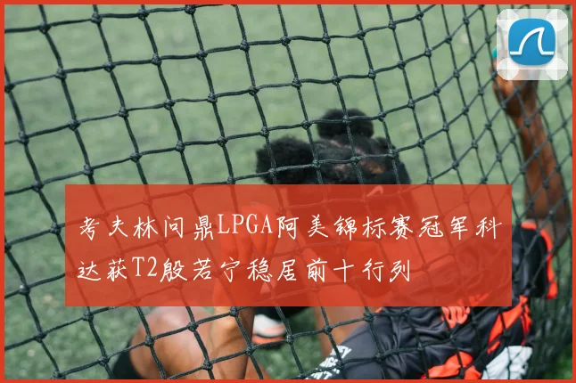 考夫林问鼎LPGA阿美锦标赛冠军科达获T2殷若宁稳居前十行列